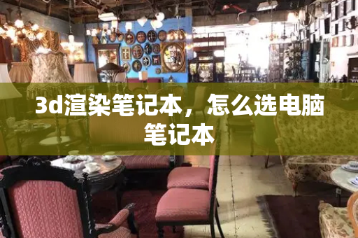 3d渲染笔记本，怎么选电脑笔记本