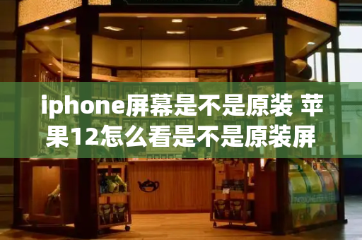 iphone屏幕是不是原装 苹果12怎么看是不是原装屏幕