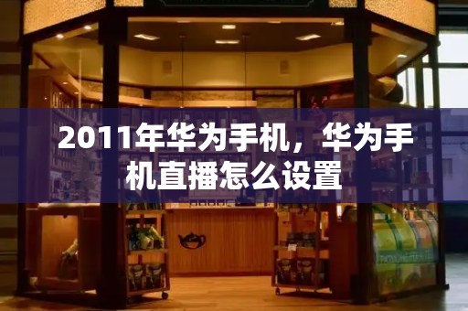 2011年华为手机，华为手机直播怎么设置-第1张图片-星选测评