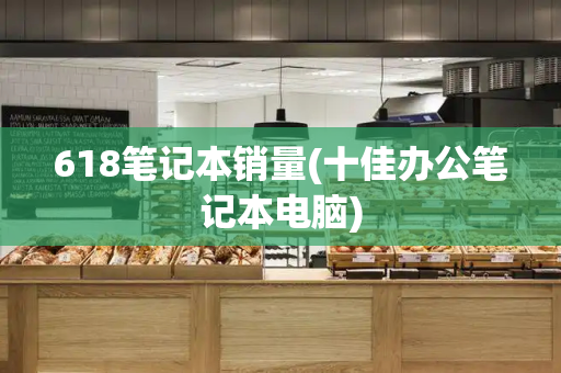 618笔记本销量(十佳办公笔记本电脑)-第1张图片-星选测评