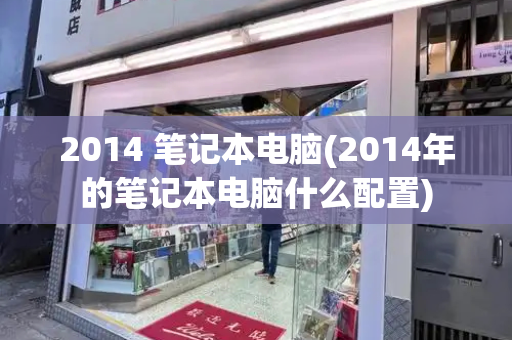2014 笔记本电脑(2014年的笔记本电脑什么配置)-第1张图片-星选测评