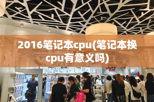 2016笔记本cpu(笔记本换cpu有意义吗)-第1张图片-星选测评