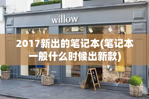 2017新出的笔记本(笔记本一般什么时候出新款)
