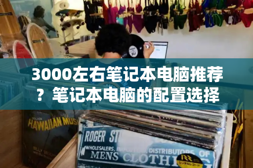 3000左右笔记本电脑推荐？笔记本电脑的配置选择-第1张图片-星选测评
