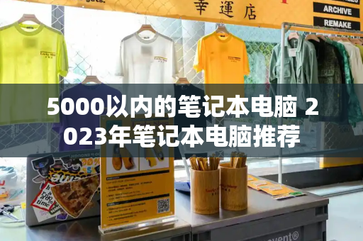 5000以内的笔记本电脑 2023年笔记本电脑推荐