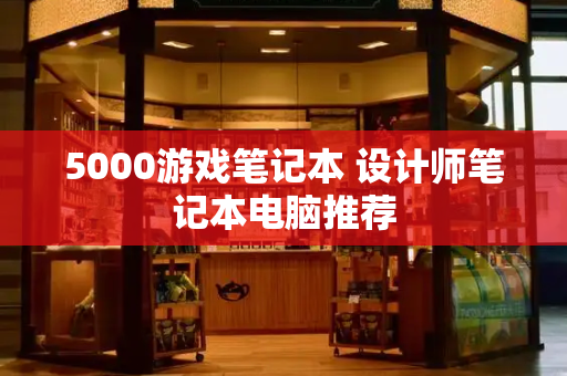 5000游戏笔记本 设计师笔记本电脑推荐-第1张图片-星选测评