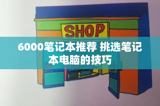 6000笔记本推荐 挑选笔记本电脑的技巧-第1张图片-星选测评