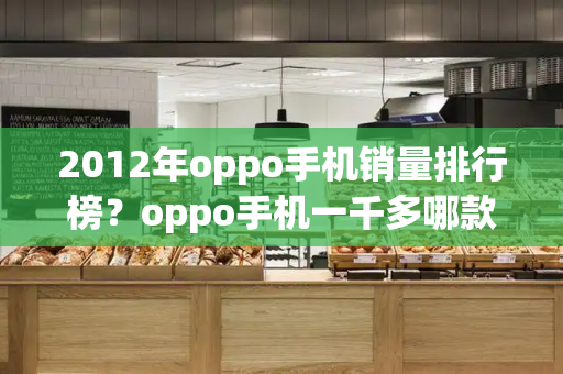 2012年oppo手机销量排行榜？oppo手机一千多哪款好
