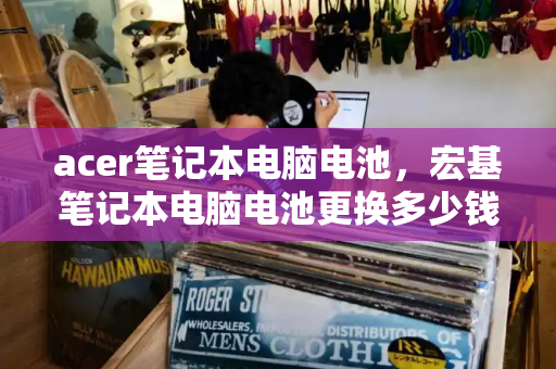 acer笔记本电脑电池，宏基笔记本电脑电池更换多少钱-第1张图片-星选测评