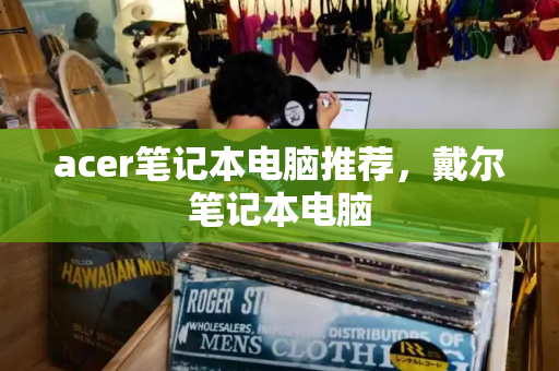 acer笔记本电脑推荐，戴尔笔记本电脑-第1张图片-星选测评