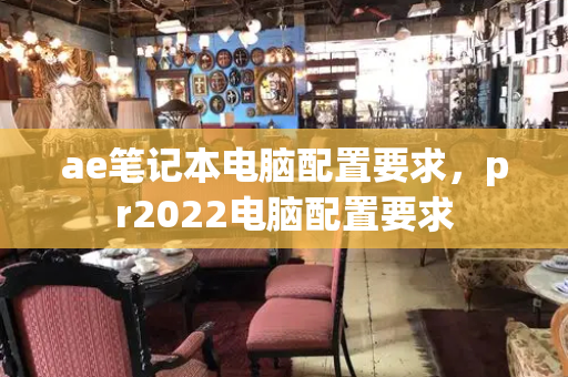 ae笔记本电脑配置要求，pr2022电脑配置要求-第1张图片-星选测评
