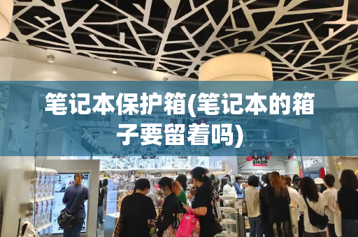 笔记本保护箱(笔记本的箱子要留着吗)