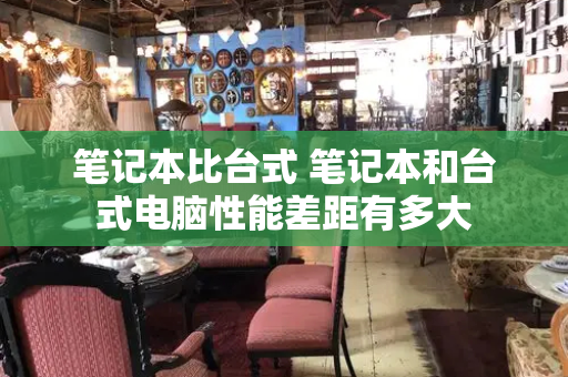 笔记本比台式 笔记本和台式电脑性能差距有多大