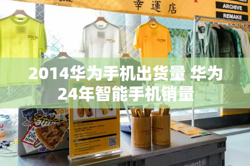 2014华为手机出货量 华为24年智能手机销量-第1张图片-星选测评