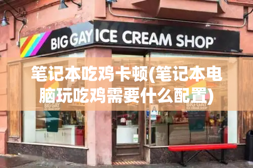 笔记本吃鸡卡顿(笔记本电脑玩吃鸡需要什么配置)-第1张图片-星选测评