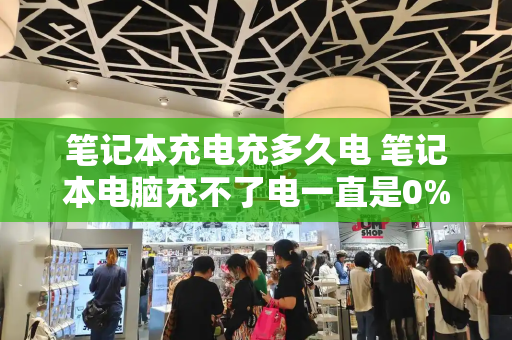 笔记本充电充多久电 笔记本电脑充不了电一直是0%-第1张图片-星选测评
