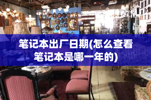 笔记本出厂日期(怎么查看笔记本是哪一年的)