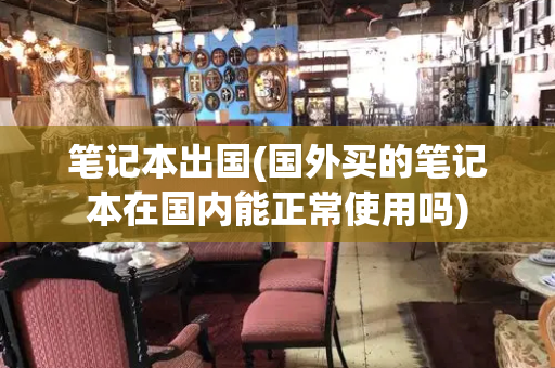 笔记本出国(国外买的笔记本在国内能正常使用吗)