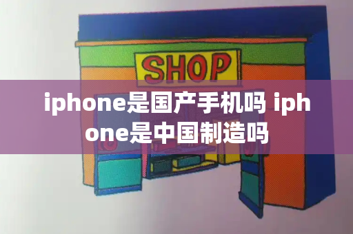 iphone是国产手机吗 iphone是中国制造吗-第1张图片-星选测评