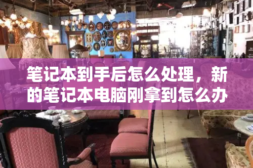 笔记本到手后怎么处理，新的笔记本电脑刚拿到怎么办-第1张图片-星选测评