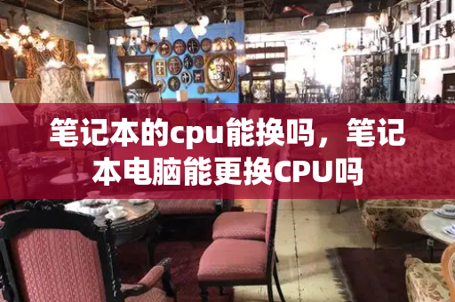 笔记本的cpu能换吗，笔记本电脑能更换CPU吗-第1张图片-星选测评