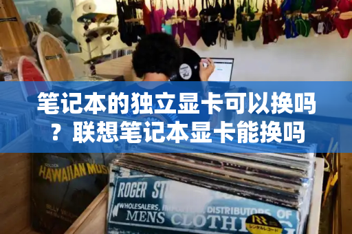 笔记本的独立显卡可以换吗？联想笔记本显卡能换吗