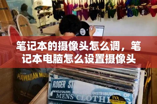 笔记本的摄像头怎么调，笔记本电脑怎么设置摄像头