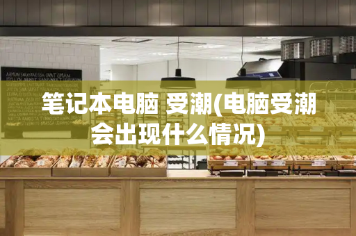 笔记本电脑 受潮(电脑受潮会出现什么情况)