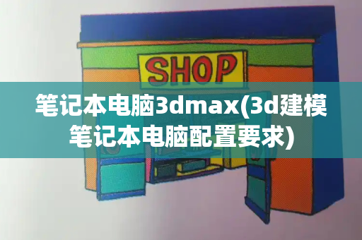 笔记本电脑3dmax(3d建模笔记本电脑配置要求)