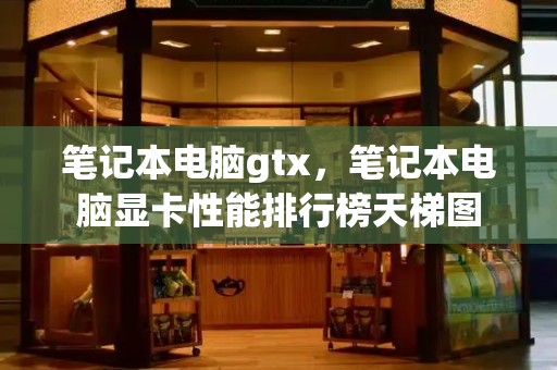 笔记本电脑gtx，笔记本电脑显卡性能排行榜天梯图-第1张图片-星选测评