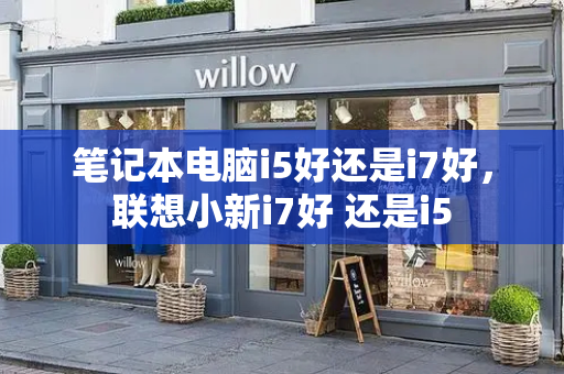 笔记本电脑i5好还是i7好，联想小新i7好 还是i5