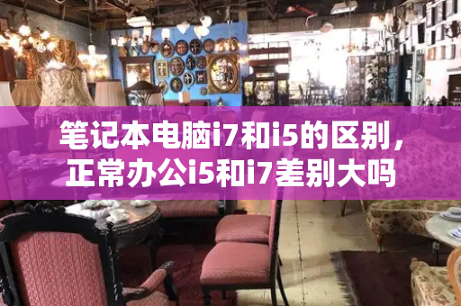 笔记本电脑i7和i5的区别，正常办公i5和i7差别大吗