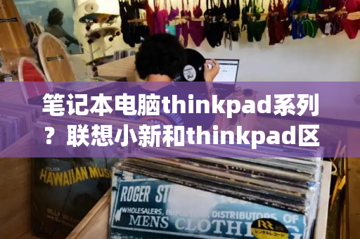 笔记本电脑thinkpad系列？联想小新和thinkpad区别