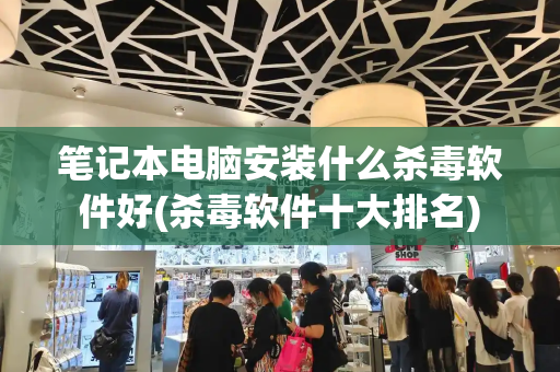 笔记本电脑安装什么杀毒软件好(杀毒软件十大排名)