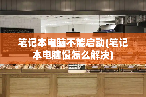 笔记本电脑不能启动(笔记本电脑慢怎么解决)