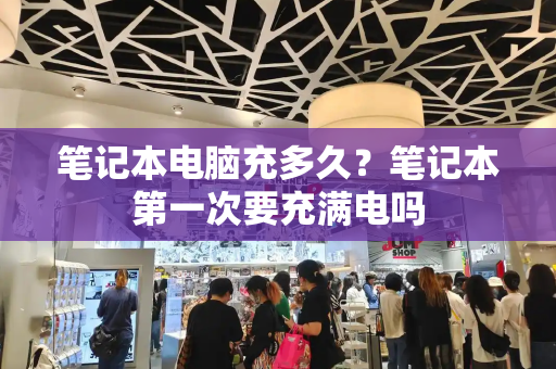 笔记本电脑充多久？笔记本第一次要充满电吗