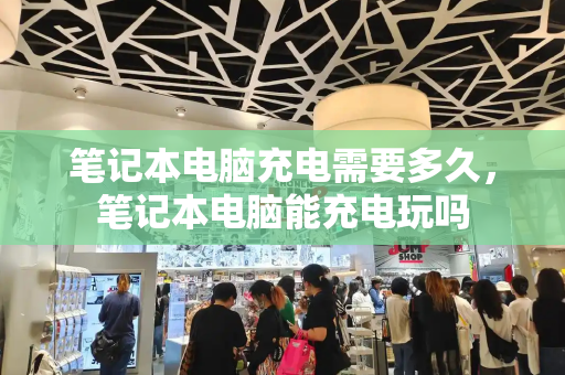 笔记本电脑充电需要多久，笔记本电脑能充电玩吗