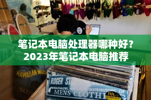 笔记本电脑处理器哪种好？2023年笔记本电脑推荐