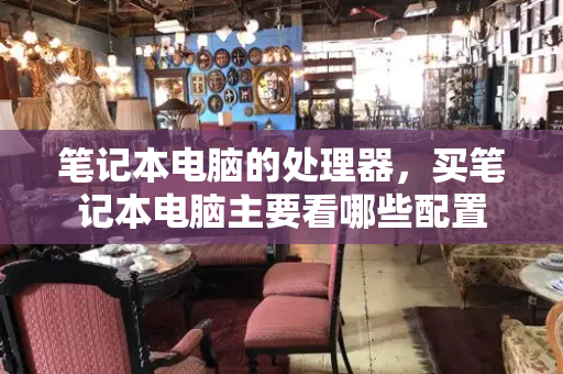 笔记本电脑的处理器，买笔记本电脑主要看哪些配置