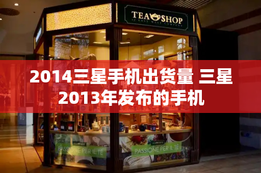 2014三星手机出货量 三星2013年发布的手机-第1张图片-星选测评
