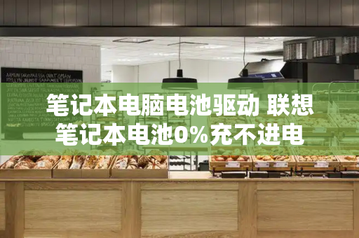 笔记本电脑电池驱动 联想笔记本电池0%充不进电-第1张图片-星选测评