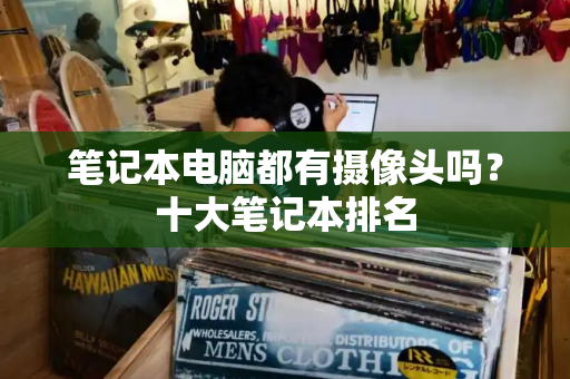 笔记本电脑都有摄像头吗？十大笔记本排名