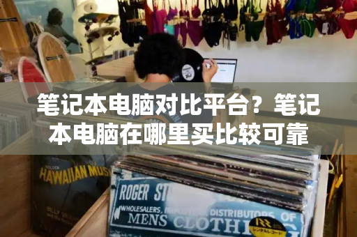 笔记本电脑对比平台？笔记本电脑在哪里买比较可靠-第1张图片-星选测评