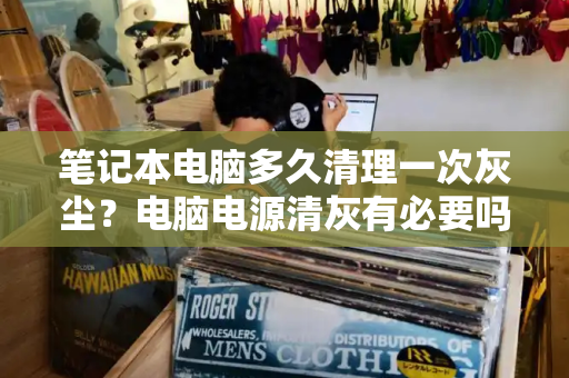 笔记本电脑多久清理一次灰尘？电脑电源清灰有必要吗-第1张图片-星选测评