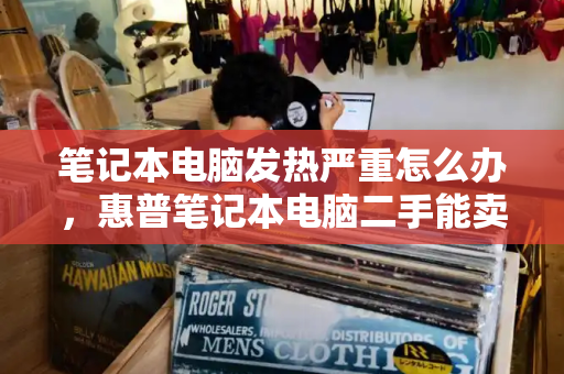 笔记本电脑发热严重怎么办，惠普笔记本电脑二手能卖多少钱-第1张图片-星选测评