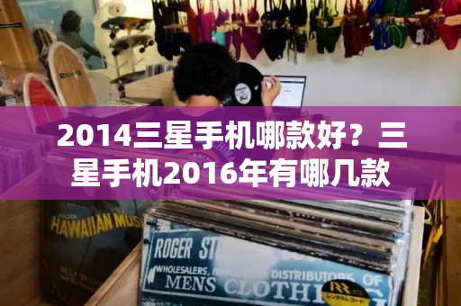 2014三星手机哪款好？三星手机2016年有哪几款-第1张图片-星选测评