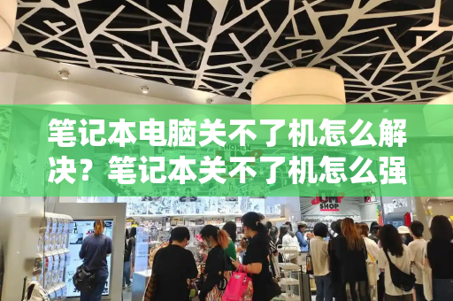 笔记本电脑关不了机怎么解决？笔记本关不了机怎么强制关机-第1张图片-星选测评