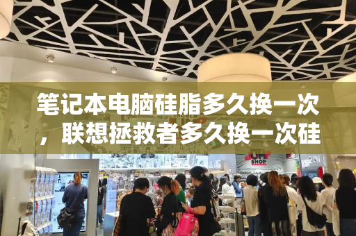 笔记本电脑硅脂多久换一次，联想拯救者多久换一次硅脂-第1张图片-星选测评