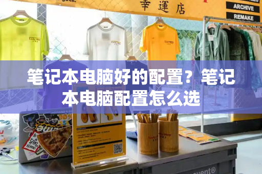 笔记本电脑好的配置？笔记本电脑配置怎么选-第1张图片-星选测评