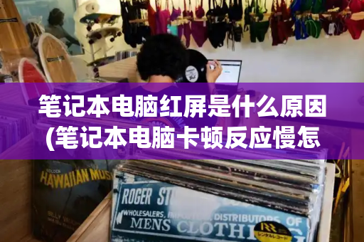 笔记本电脑红屏是什么原因(笔记本电脑卡顿反应慢怎么处理)